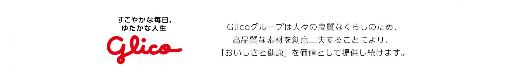 すこやかな毎日、ゆたかな人生 Glicoグループは人々の良質なくらしのため、高品質な素材を創意工夫することにより、「おいしさと健康」を価値として提供し続けます。