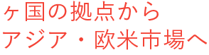 ヶ国の拠点から アジア・欧米市場へ