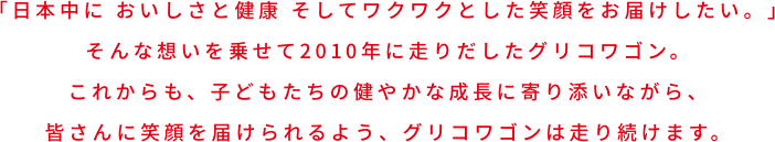 大きなワゴンにGlicoの商品をたくさん積み込んで、日本中に、おいしさと健康、そしてワクワクする笑顔をお届けしたい。そんな想いから、グリコワゴンは生まれました。