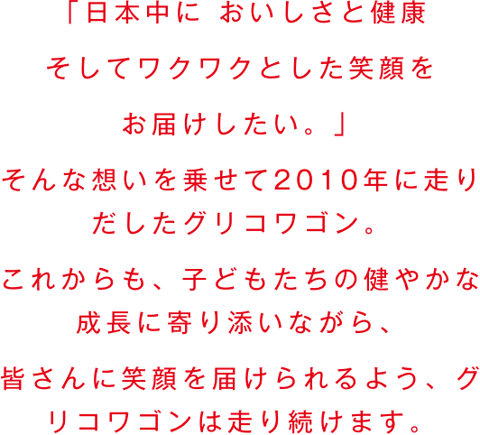 大きなワゴンにGlicoの商品をたくさん積み込んで、日本中に、おいしさと健康、そしてワクワクする笑顔をお届けしたい。そんな想いから、グリコワゴンは生まれました。