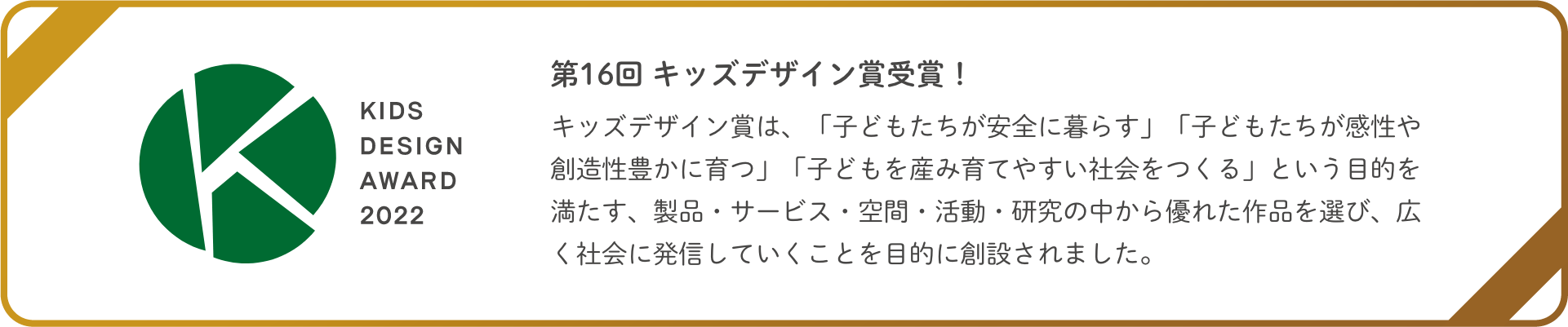 第16回 キッズデザイン賞受賞！キッズデザイン賞は、「子どもたちが安全に暮らす」「子どもたちが感性や創造性豊かに育つ」「子どもを産み育てやすい社会をつくる」という目的を満たす、製品・サービス・空間・活動・研究の中から優れた作品を選び、広く社会に発信していくことを目的に創設されました。