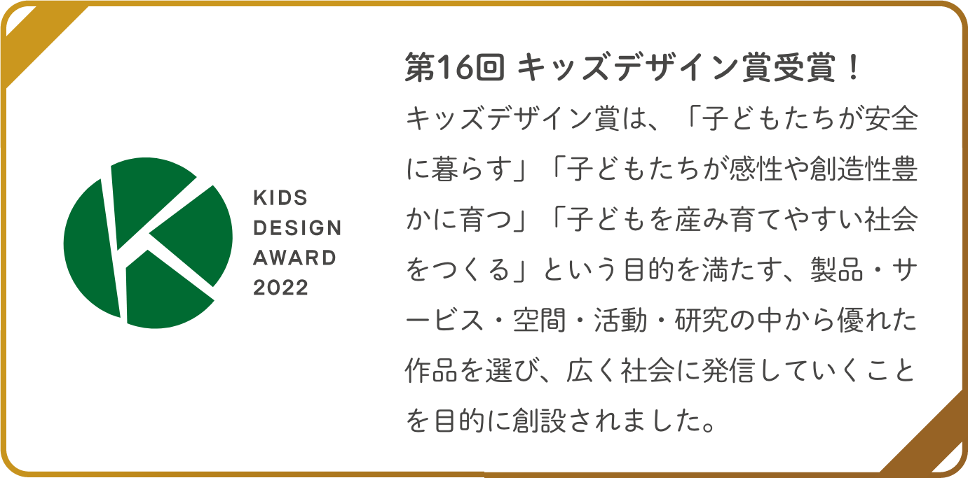 第16回 キッズデザイン賞受賞！キッズデザイン賞は、「子どもたちが安全に暮らす」「子どもたちが感性や創造性豊かに育つ」「子どもを産み育てやすい社会をつくる」という目的を満たす、製品・サービス・空間・活動・研究の中から優れた作品を選び、広く社会に発信していくことを目的に創設されました。