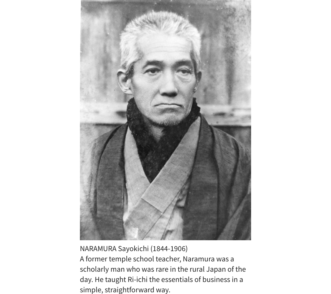 NARAMURA Sayokichi (1844-1906) A former temple school teacher, Naramura was a scholarly man who was rare in the rural Japan of the day. He taught Ri-ichi the essentials of business in a simple, straightforward way.