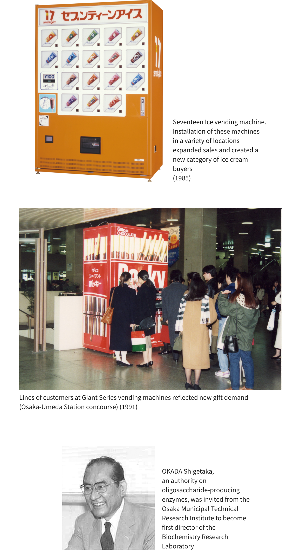 Seventeen Ice vending machine. Installation of these machines in a variety of locations expanded sales and created a new category of ice cream buyers (1985) Lines of customers at Giant Series vending machines reflected new gift demand (Osaka-Umeda Station concourse) (1991) OKADA Shigetaka, an authority on oligosaccharide-producing enzymes, was invited from the Osaka Municipal Technical Research Institute to become first director of the Biochemistry Research Laboratory