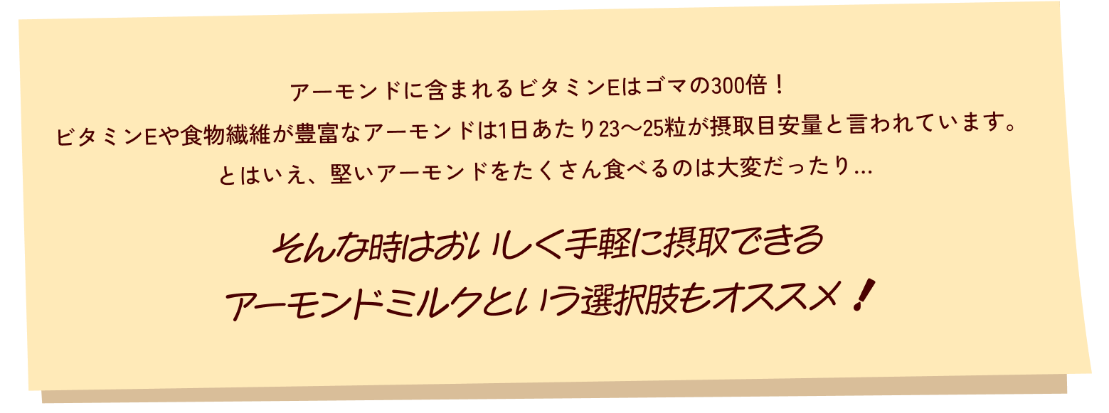 アーモンドに含まれるビタミンEはゴマの300倍!
ビタミンEや食物繊維が豊富なアーモンドは1日あたり23~25粒が摂取目安量と言われています。
とはいえ、堅いアーモンドをたくさん食べるのは大変だったり…
そんな時はおいしく手軽に摂取できる、アーモンドミルクという選択肢もオススメ