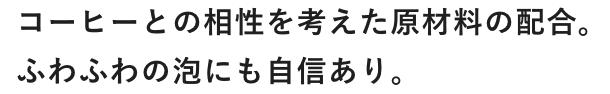 コーヒーとの相性を考えた原材料の配合。ふわふわの泡にも自信あり。