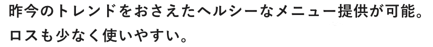 昨今のトレンドをおさえたヘルシーなメニュー提供が可能。ロスも少なく使いやすい。