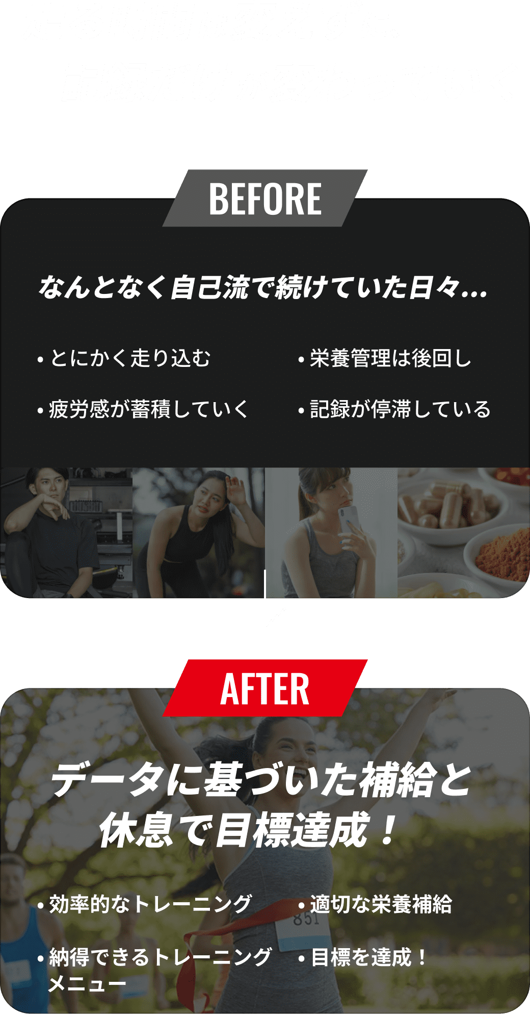 走る時間は変えずに、記録だけが変わっていく BEFORE:なんとなく自己流で続けていた日々... AFTER:データに基づいた補給と休息で目標達成！