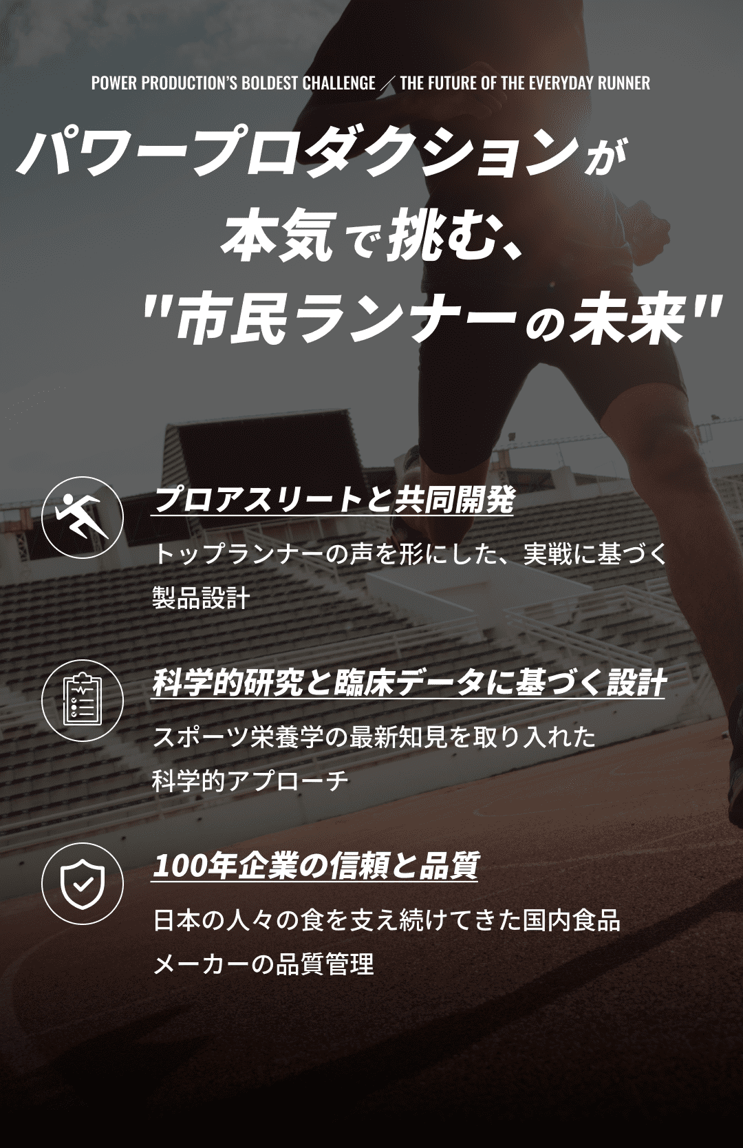 パワープロダクションが本気で挑む、市民ランナーの未来 プロアスリートと共同開発:トップランナーの声を形にした、実戦に基づく製品設計 科学的研究と臨床データに基づく設計：スポーツ栄養学の最新知見を取り入れた科学的アプローチ 100年企業の信頼と品質：日本の人々の食を支え続けてきた国内食品メーカーの品質管理