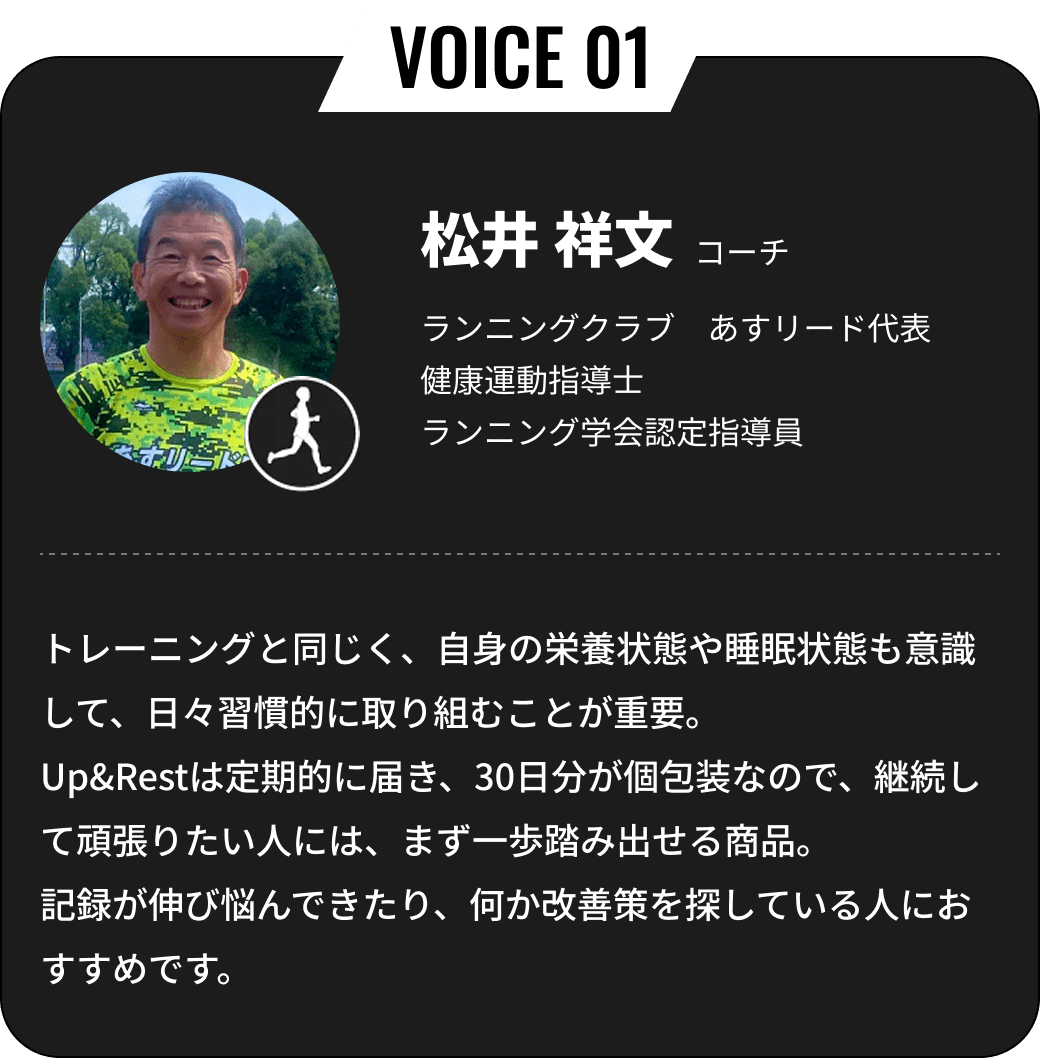 松井 祥文コーチ ランニングクラブ　あすリード代表 健康運動指導士 ランニング学会認定指導員 トレーニングと同じく、自身の栄養状態や睡眠状態も意識して、日々習慣的に取り組むことが重要。Up&Restは定期的に届き、30日分が個包装なので、継続して頑張りたい人には、まず一歩踏み出せる商品。記録が伸び悩んできたり、何か改善策を探している人におすすめです。