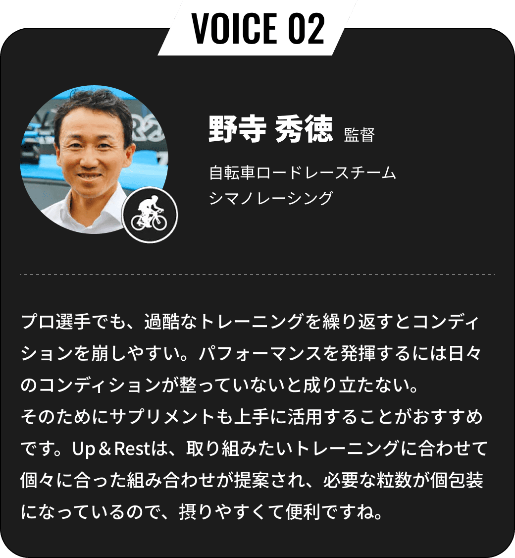 野寺 秀徳監督 自転車ロードレースチームシマノレーシング プロ選手でも、過酷なトレーニングを繰り返すとコンディションを崩しやすい。パフォーマンスを発揮するには日々のコンディションが整っていないと成り立たない。そのためにサプリメントも上手に活用することがおすすめです。Up＆Restは、取り組みたいトレーニングに合わせて個々に合った組み合わせが提案され、必要な粒数が個包装になっているので、摂りやすくて便利ですね。