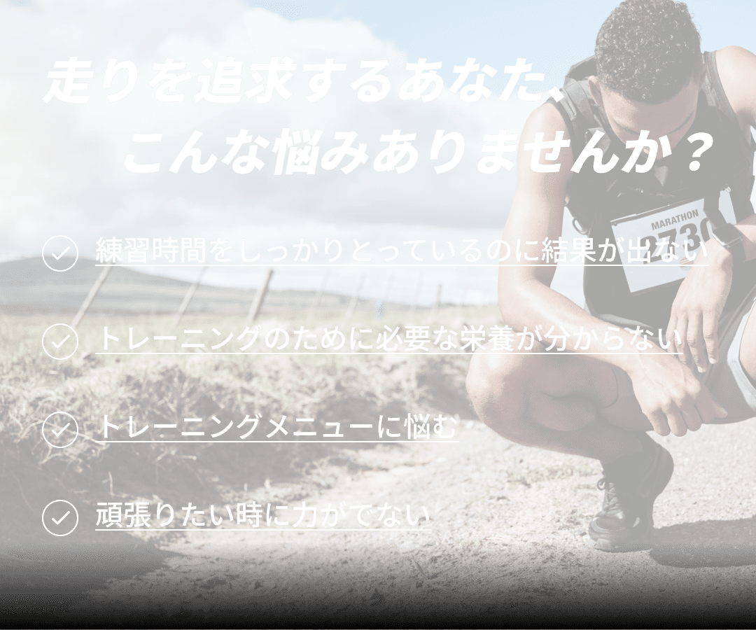 走りを追求するあなた、こんな悩みありませんか？練習時間をしっかりとっているのに結果が出ない,トレーニングのために必要な栄養が分からない,トレーニングメニューに悩む,頑張りたい時に力がでない