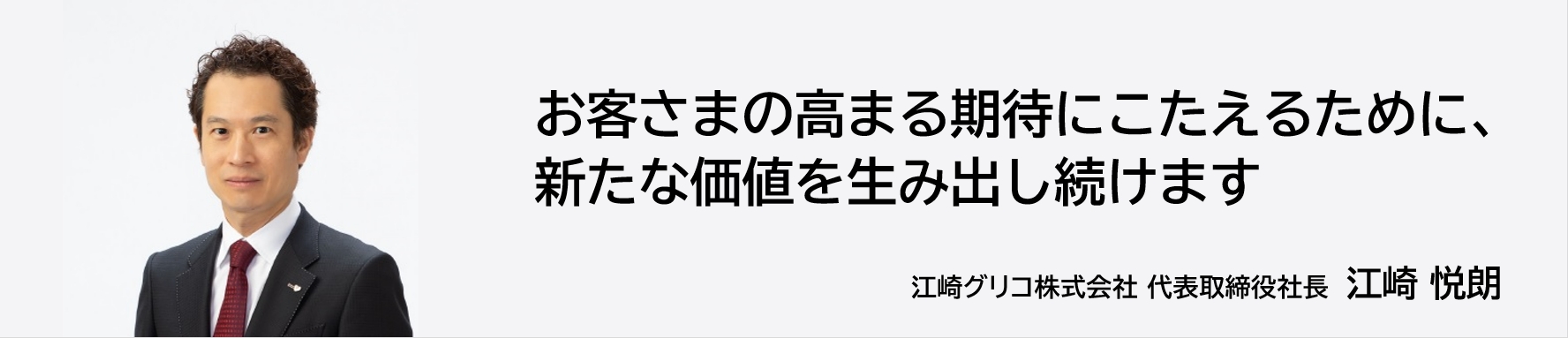 お客様の高まる期待にこたえるために、新たな価値を生み出し続けます 江崎グリコ株式会社 代表取締役社長 江崎悦朗